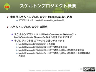 スケルトンプロジェクト概要
実習用スケルトンプロジェクトをEclipseに取り込む
プロジェクト名：MediaDownloader_skeleton01

スケルトンプロジェクトの説明
スケルトンプロジェクトはMediaDownloaderSkeleton01～
MediaDownloaderSkeleton04の４つ用意されています
各プロジェクトは以下のような違いがあります
MediaDownloaderSkeleton01：未実装
MediaDownloaderSkeleton02：HTTP通信が実装済
MediaDownloaderSkeleton03：HTTP通信とJSON,XML解析が実装済
MediaDownloaderSkeleton04：HTTP通信とJSON,XML解析と非同期処理が
実装済

This material is licensed under the Creative Commons License BY-NC-SA 4.0.

ⅰ - 331

 