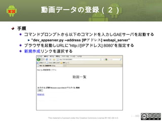 動画データの登録（２）
手順
コマンドプロンプトから以下のコマンドを入力しGAEサーバを起動する
”dev_appserver.py --address [IPアドレス] webapi_server”

ブラウザを起動しURLに”http://[IPアドレス]:8080”を指定する
新規作成リンクを選択する

This material is licensed under the Creative Commons License BY-NC-SA 4.0.

ⅰ - 333

 