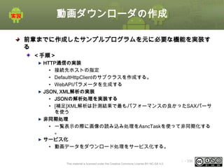 動画ダウンローダの作成
前章までに作成したサンプルプログラムを元に必要な機能を実装す
る
＜手順＞
HTTP通信の実装
• 接続先ホストの指定
• DefaultHttpClientのサブクラスを作成する。
• WebAPIパラメータを生成する
JSON, XML解析の実装
• JSONの解析処理を実装する
• [補足]XML解析は計測結果で最もパフォーマンスの良かったSAXパーサ
を使う
非同期処理
• 一覧表示の際に画像の読み込み処理をAsncTaskを使って非同期化する
。
サービス化
• 動画データをダウンロード処理をサービス化する。
This material is licensed under the Creative Commons License BY-NC-SA 4.0.

ⅰ - 336

 