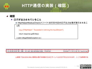 HTTP通信の実装（確認）
確認
ログが出力されていること
HttpHelper#statusCheckメソッド 85行目付近のログ出力処理が実行されるこ
と
try {
Log.v("HttpHelper", "Suceeded in retriving the InputStream");
return response.getEntity();
} catch (IllegalStateException e) {

※実習1ではJSON,XMLの解析処理が未実装のためエラーレベルのログが出力されるが、ここでは無視する

This material is licensed under the Creative Commons License BY-NC-SA 4.0.

ⅰ - 342

 