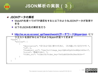 JSON解析の実装（３）
JSONデータの解析
WebAPIを使ってHTTP通信をすると以下のようなJSONデータが取得で
きる
以下のJSONをの解析を行う

{

http://xx.xx.xx.xx:xxxx/_api?searchword=[サーチワード]&type=json にリ
クエストを投げると以下のようなjsonが返ってきます
"feed": {
"entries": [
{
"description": "全てはより良い滑りのために。（ただ遊んでいるだけです）",
"id": 2,
"thumbnail_url": "img/full?image_key=UQWle82pGtOnvMPQn3vN3w==",
"title": "特訓するねこ。",
"video_url": "video/dl?video_key=7Ye5LdAYDZeYKn2Res5R1A=="
}
]
}

}

This material is licensed under the Creative Commons License BY-NC-SA 4.0.

ⅰ - 346

 