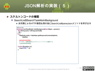 JSON解析の実装（５）
スケルトンコードの確認
SearchList$SearchTask#doInBackground
非同期によるHTTP通信処理の後にSearchList#parseJsonメソッドを呼び出す
@Override
protected List<RowModel> doInBackground(final Object... params) {
final String query = (String) params[0];
〜略〜
try {
HttpEntity entity = httpHelper.getResponseContent(httpHost,
httpGet);
parseJson(entity);
// TODO 【XML解析】以下のコメントアウトを解除する
// parseXml(entity);
} catch (Exception e) {
Log.e(TAG, "", e);
}

This material is licensed under the Creative Commons License BY-NC-SA 4.0.

ⅰ - 348

 