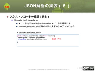 JSON解析の実装（６）
スケルトンコードの確認（続き）
SearchList#parseJson
メソッド内でJsonHelper#toModelsメソッドを呼び出す
JsonHelper#toModels以降が今回の実習のターゲットになる
＜SearchList#parseJson＞
private void parseJson(HttpEntity entity) throws Exception {
String strJson = EntityUtils.toString(entity);
mTableData = JsonHelper.toModels(strJson); ・・・修正ターゲット
}

This material is licensed under the Creative Commons License BY-NC-SA 4.0.

ⅰ - 349

 