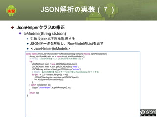 JSON解析の実装（７）
JsonHelperクラスの修正
toModels(String strJson)
引数でjson文字列を取得する
JSONデータを解析し、RowModelのListを返す
＜JsonHelper#toModels＞
public static ArrayList<RowModel> toModels(String strJson) throws JSONException {
ArrayList<RowModel> list = new ArrayList<RowModel>();
// TODO 【JSON解析】No.1 JSON文字列の解析を行う
try {
JSONObject json = new JSONObject(strJson);
JSONObject feed = json.getJSONObject("feed");
JSONArray entries = feed.getJSONArray("entries");
// TODO 【JSON解析】No.2 キー"entry"毎にRowModelにセットする
for (int i = 0; i < entries.length(); i++) {
JSONObject entry = entries.getJSONObject(i);
list.add(parseToModel(entry));
}
} catch (Exception e) {
Log.e("JsonHelper", e.getMessage(), e);
}
return list;
}

This material is licensed under the Creative Commons License BY-NC-SA 4.0.

ⅰ - 350

 