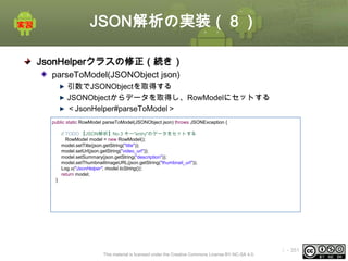 JSON解析の実装（８）
JsonHelperクラスの修正（続き）
parseToModel(JSONObject json)
引数でJSONObjectを取得する
JSONObjectからデータを取得し、RowModelにセットする
＜JsonHelper#parseToModel＞
public static RowModel parseToModel(JSONObject json) throws JSONException {
// TODO 【JSON解析】No.3 キー"entry"のデータをセットする
RowModel model = new RowModel();
model.setTitle(json.getString("title"));
model.setUrl(json.getString("video_url"));
model.setSummary(json.getString("description"));
model.setThumbnailImageURL(json.getString("thumbnail_url"));
Log.v("JsonHelper", model.toString());
return model;
}

This material is licensed under the Creative Commons License BY-NC-SA 4.0.

ⅰ - 351

 