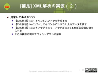 [補足] XML解析の実装（２）
用意してあるTODO
【XML解析】No.1 イベントハンドラを作成する
【XML解析】No.2 パーサにイベントハンドラと入力データを渡す
【XML解析】No.3 各フラグをみて、フラグがtrueであれば各変数に値を
入れる
その他複数の箇所でコメントアウトの解除

This material is licensed under the Creative Commons License BY-NC-SA 4.0.

ⅰ - 355

 