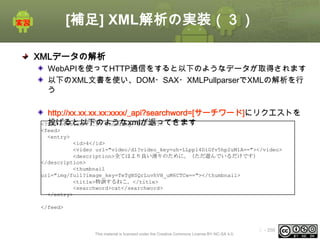 [補足] XML解析の実装（３）
XMLデータの解析
WebAPIを使ってHTTP通信をすると以下のようなデータが取得されます
以下のXML文書を使い、DOM・SAX・XMLPullparserでXMLの解析を行
う

http://xx.xx.xx.xx:xxxx/_api?searchword=[サーチワード]にリクエストを
投げると以下のようなxmlが返ってきます
<?xml version="1.0" encoding="UTF-8"?>
<feed>
<entry>
<id>4</id>
<video url="video/dl?video_key=uh-LLppl4DiGfv5hp2uM1A=="></video>
<description>全てはより良い滑りのために。（ただ遊んでいるだけです）
</description>
<thumbnail
url="img/full?image_key=TeTgNSQrLuvhVH_uM6CTCw=="></thumbnail>
<title>特訓するねこ。</title>
<searchword>cat</searchword>
</entry>
</feed>

This material is licensed under the Creative Commons License BY-NC-SA 4.0.

ⅰ - 356

 
