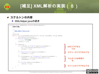 [補足] XML解析の実装（８）
スケルトンの内容
XMLHelper.javaの続き
private class SaxHandler extends DefaultHandler {
[ 変数の定義 ]
/**
* 要素の開始タグ読み込み時
*/
@Override
public void startElement(String uri, String localName, String qName,
Attributes attributes) {
if ("entry".equals(localName)) {
// Entry タグの開始
isEntry = true;
}
if (isEntry) {
if (!isVideo && "video".equals(localName)) {
url = attributes.getValue("url");
isVideo = true;
}
if ("description".equals(localName)) {
isSummary = true;
}
if (!isThumbnail && "thumbnail".equals(localName)) {
thumbnail = attributes.getValue("url");
isThumbnail = true;
}
if ("title".equals(localName)) {
isTitle = true;
}
}
}

IDのフラグを立
てる
サマリーのフラグを立てる
サムネイルは取得す
る。
タイトルのフラグを立てる

This material is licensed under the Creative Commons License BY-NC-SA 4.0.

ⅰ - 361

 