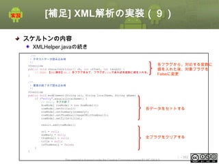 [補足] XML解析の実装（９）
スケルトンの内容
XMLHelper.javaの続き
/**
* テキストデータ読み込み時
*/
@Override
public void characters(char[] ch, int offset, int length) {
// TODO 【XML解析】No.2 各フラグをみて、フラグがtrueであれば各変数に値を入れる。
}
/**
* 要素の終了タグ読み込み時
*/
@Override
public void endElement(String uri, String localName, String qName) {
if ("entry".equals(localName)) {
// Entry タグの終了
RowModel rowModel = new RowModel();
rowModel.setUrl(url);
rowModel.setSummary(summary);
rowModel.setThumbnailImageURL(thumbnail);
rowModel.setTitle(title);

各フラグから、対応する変数に
値を入れた後、対象フラグを
Falseに変更

各データをセットする

result.add(rowModel);
url = null;
summary = null;
thumbnail = null;
title = null;
isThumbnail = false;

全フラグをクリアする

}
}
This material is licensed under the Creative Commons License BY-NC-SA 4.0.

ⅰ - 362

 