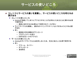 サービスの使いどころ
スレッドとサービスの違いを意識し、サービスの使いどころを考える必
要がある
スレッドの使いどころ
Activityが消滅してしまうとアクセスすることが出来ないため主にUIに関わる処理
で使用する
• 画面に依存するI/O処理などで使用するケースが多い
ライフサイクルを意識し、適切なタイミングでキャンセルできるようにする必要
がある
例）
• 画面表示用の画像のダウンロード
• プログレスバーの表示
• DBやSDカードのアクセス

サービスの使いどころ
Activityのライフサイクルには依存しないため、完全に独立した処理で使用する
例）
• アラーム、タイマー
• ダウンロード
• 音楽再生

This material is licensed under the Creative
Commons License BY-NC-SA 4.0.

ⅰ - 37

 