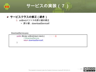サービスの実装（７）
サービスクラスの修正（続き）
3. onBindメソッドの戻り値の修正
• 戻り値：downloadServiceIf

DownloadService.java
public IBinder onBind(Intent intent) {
// IDownloadService
return downloadServiceIf;
}

・・・③

This material is licensed under the Creative Commons License BY-NC-SA 4.0.

ⅰ - 378

 