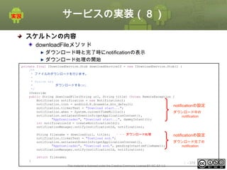 サービスの実装（８）
スケルトンの内容
downloadFileメソッド
ダウンロード時と完了時にnotificationの表示
ダウンロード処理の開始
private final IDownloadService.Stub downloadServiceIf = new IDownloadService.Stub() {
/**
* ファイルのダウンロードを行います。
*
* @param url
*
ダウンロードするURL
*/
@Override
public String downloadFile(String url, String title) throws RemoteException {
Notification notification = new Notification();
notification.icon = android.R.drawable.btn_default;
notificationの設定
notification.tickerText = "Download start...";
notification.when = System.currentTimeMillis();
ダウンロード中の
notification.setLatestEventInfo(getApplicationContext(),
notification
"AppDownloader", "Download start...", dammyIntent());
int notificationId = createNotificationId();
notificationManager.notify(notificationId, notification);
String filename = download(url, title);
・・・ダウンロード処理
notification.tickerText = "Download end.";
notification.setLatestEventInfo(getApplicationContext(),
"AppDownloader", "Download end.", pendingIntent(mFileName));
notificationManager.notify(notificationId, notification);

notificationの設定
ダウンロード完了の
notification

return filename;
}
This material is licensed under the Creative Commons License BY-NC-SA 4.0.

ⅰ - 379

 