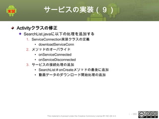 サービスの実装（９）
Activityクラスの修正
SearchList.javaに以下の処理を追加する
1. ServiceConnection実装クラスの定義
• downloadServiceConn
2. メソッドのオーバライド
• onServiceConnected
• onServiceDisconnected
3. サービスの接続処理の追加
• SearchList＃onCreateメソッドの最後に追加
• 動画データのダウンロード開始処理の追加

This material is licensed under the Creative Commons License BY-NC-SA 4.0.

ⅰ - 380

 