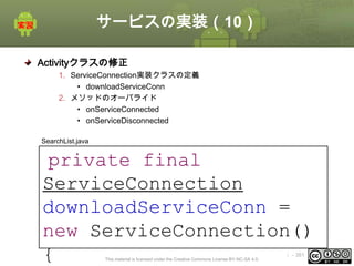 サービスの実装（10）
Activityクラスの修正
1. ServiceConnection実装クラスの定義
• downloadServiceConn
2. メソッドのオーバライド
• onServiceConnected
• onServiceDisconnected
SearchList.java

private final
ServiceConnection
downloadServiceConn =
new ServiceConnection()
{
This material is licensed under the Creative Commons License BY-NC-SA 4.0.

ⅰ - 381

 