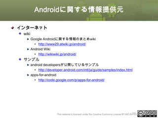 Androidに関する情報提供元
インターネット
wiki
Google Androidに関する情報のまとめwiki
• http://www29.atwiki.jp/android/
Android Wiki
• http://wikiwiki.jp/android/

サンプル
android developersが公開しているサンプル
• http://developer.android.com/intl/ja/guide/samples/index.html
apps-for-android
• http://code.google.com/p/apps-for-android/

ⅰ - 388
This material is licensed under the Creative Commons License BY-NC-SA 4.0.

 