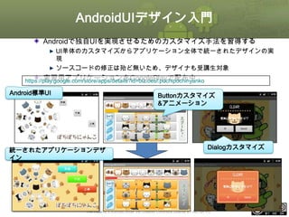 AndroidUIデザイン入門
Androidで独自UIを実現させるためのカスタマイズ手法を習得する
UI単体のカスタマイズからアプリケーション全体で統一されたデザインの実
現
ソースコードの修正は殆ど無いため、デザイナも受講生対象

実習用アプリケーションをGooglePlayで配布中
https://play.google.com/store/apps/details?id=biz.oesf.pochipochinyanko
Android標準UI

Buttonカスタマイズ
&アニメーション

統一されたアプリケーションデザ
イン

Dialogカスタマイズ

This material is licensed under the Creative Commons License BY-NC-SA 4.0.

ⅰ - 396

 