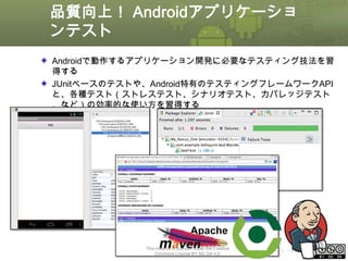 品質向上！ Androidアプリケーショ
ンテスト
Androidで動作するアプリケーション開発に必要なテスティング技法を習
得する
JUnitベースのテストや、Android特有のテスティングフレームワークAPI
と、各種テスト（ストレステスト、シナリオテスト、カバレッジテスト
、など）の効率的な使い方を習得する

This material is licensed under the Creative
Commons License BY-NC-SA 4.0.

ⅰ - 397

 
