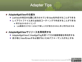 Adapter Tips
Adapter#getViewの仕組み
ListViewの特定の位置に表示されているViewを作成することができる
レイアウトファイルまたは独自コーディングで作成することができる
呼び出されるタイミング
List画面のスクロールなどで新しい行が表示されるときに呼び出される

Adapter#getViewでリソースを再利用する
Adapter#getViewとView#getTagを使って行の描画情報を再利用する
表示毎にViewをnewする必要がないためパフォーマンスが向上する

ⅰ - 399
This material is licensed under the Creative Commons License BY-NC-SA 4.0.

 
