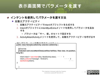 表示画面間でパラメータを渡す
インテントを使用してパラメータを渡す方法
起動元アクティビティ
1. 起動元アクティビティでIntentオブジェクトを生成する
2. IntentオブジェクトにIntent#putExtraメソッドを使用してパラメータを追加
する
• パラメータは「キー、値」のセットで設定する
3. Activity#startActivityメソッドを使用して、起動先アクティビティを呼び出す
サンプルコード（起動元アクティビティ）

public class SampleListActivity extends ListActivity {
・・・・・・・・
@Override
protected void onListItemClick(ListView listView, View view, int position,
long id) {
Intent intent = new Intent(this, NextActivity.class); ・・・１
intent.putExtra(“message”, “Android”);
・・・２
startActivity(intent);
・・・

３
}
}

This material is licensed under the Creative
Commons License BY-NC-SA 4.0.

ⅰ - 40

 