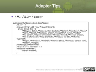 Adapter Tips
＜サンプルコード page1＞
public class MyAdapter extends BaseAdapter {
//表示データ
ArrayList<String> arStr = new ArrayList<String>();
private String[] data = {
"Abbaye de Belloc", "Abbaye du Mont des Cats", "Abertam", "Abondance", "Ackawi",
"Acorn", "Adelost", "Affidelice au Chablis", "Afuega'l Pitu", "Airag", "Airedale",
"Aisy Cendre", "Allgauer Emmentaler", "Alverca", "Ambert", "American Cheese",
"Ami du Chambertin", "Anejo Enchilado", "Anneau du Vic-Bilh", "Anthoriro",
"Appenzell",
"Aragon", "Ardi Gasna", "Ardrahan", "Armenian String", "Aromes au Gene de Marc",
"Asadero", "Asiago"};
private LayoutInflater inflater;
//１行に表示するView情報クラス
static class ViewHolder {
TextView textName;
}

ⅰ - 400
This material is licensed under the Creative Commons License BY-NC-SA 4.0.

 