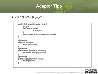 Adapter Tips
＜サンプルコード page2＞
public MyAdapter(Context context) {
super();
for(String s : data){
arStr.add(s);
}
this.inflater = LayoutInflater.from(context);
}
@Override
public int getCount() {
return arStr.size();
}
@Override
public Object getItem(int position) {
return this.arStr.get(position);
}
@Override
public long getItemId(int position) {
return position;
}

ⅰ - 401
This material is licensed under the Creative Commons License BY-NC-SA 4.0.

 