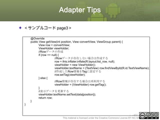 Adapter Tips
＜サンプルコード page3＞
@Override
public View getView(int position, View convertView, ViewGroup parent) {
View row = convertView;
ViewHolder viewHolder;
//Rowデータの作成
if (row == null) {
//Rowデータが存在しない場合は作成する
row = this.inflater.inflate(R.layout.list_row, null);
viewHolder = new ViewHolder();
viewHolder.textName = (TextView) row.findViewById(R.id.TextViewName);
//作成したRow情報をTagに設定する
row.setTag(viewHolder);
} else {
//Row情報が存在する場合は再利用する
viewHolder = (ViewHolder) row.getTag();
}
//表示データを更新する
viewHolder.textName.setText(data[position]);
return row;
}
}

ⅰ - 402
This material is licensed under the Creative Commons License BY-NC-SA 4.0.

 
