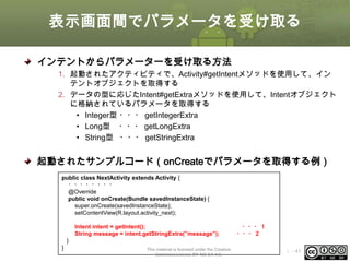 表示画面間でパラメータを受け取る
インテントからパラメーターを受け取る方法
1. 起動されたアクティビティで、Activity#getIntentメソッドを使用して、イン
テントオブジェクトを取得する
2. データの型に応じたIntent#getExtraメソッドを使用して、Intentオブジェクト
に格納されているパラメータを取得する
• Integer型 ・・・ getIntegerExtra
• Long型 ・・・ getLongExtra
• String型 ・・・ getStringExtra

起動されたサンプルコード（onCreateでパラメータを取得する例）
public class NextActivity extends Activity {
・・・・・・・・
@Override
public void onCreate(Bundle savedInstanceState) {
super.onCreate(savedInstanceState);
setContentView(R.layout.activity_next);
Intent intent = getIntent();
String message = intent.getStringExtra(”message”);

・・・１
・・・２

}
}

This material is licensed under the Creative
Commons License BY-NC-SA 4.0.

ⅰ - 41

 