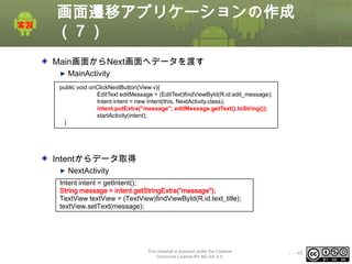 画面遷移アプリケーションの作成
（７）
Main画面からNext画面へデータを渡す
MainActivity
public void onClickNextButton(View v){
EditText editMessage = (EditText)findViewById(R.id.edit_message);
Intent intent = new Intent(this, NextActivity.class);
intent.putExtra("message", editMessage.getText().toString());
startActivity(intent);
}

Intentからデータ取得
NextActivity
Intent intent = getIntent();
String message = intent.getStringExtra(“message");
TextView textView = (TextView)findViewById(R.id.text_title);
textView.setText(message);

This material is licensed under the Creative
Commons License BY-NC-SA 4.0.

ⅰ - 48

 