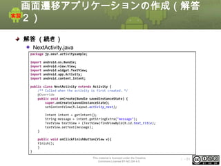 画面遷移アプリケーションの作成（解答
２）
解答 （続き）
NextActivity.java
package jp.oesf.activitysample;
import
import
import
import
import

android.os.Bundle;
android.view.View;
android.widget.TextView;
android.app.Activity;
android.content.Intent;

public class NextActivity extends Activity {
/** Called when the activity is first created. */
@Override
public void onCreate(Bundle savedInstanceState) {
super.onCreate(savedInstanceState);
setContentView(R.layout.activity_next);
Intent intent = getIntent();
String message = intent.getStringExtra("message");
TextView textView = (TextView)findViewById(R.id.text_title);
textView.setText(message);
}
public void onClickFinishButton(View v){
finish();
}
}
This material is licensed under the Creative
Commons License BY-NC-SA 4.0.

ⅰ - 51

 
