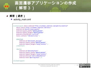 画面遷移アプリケーションの作成
（解答３）
解答 （続き）
activity_main.xml
<LinearLayout xmlns:android="http://schemas.android.com/apk/res/android"
xmlns:tools="http://schemas.android.com/tools"
android:id="@+id/LinearLayout1"
android:layout_width="match_parent"
android:layout_height="match_parent"
android:orientation="vertical"
tools:context=".MainActivity" >
<EditText
android:id="@+id/edit_message"
android:layout_width="match_parent"
android:layout_height="wrap_content" >
</EditText>
<Button
android:id="@+id/button1"
android:layout_width="match_parent"
android:layout_height="wrap_content"
android:onClick="onClickNextButton"
android:text="@string/next" />
</LinearLayout>
This material is licensed under the Creative
Commons License BY-NC-SA 4.0.

ⅰ - 52

 