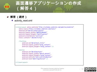 画面遷移アプリケーションの作成
（解答４）
解答 （続き）
activity_next.xml
<LinearLayout xmlns:android="http://schemas.android.com/apk/res/android"
xmlns:tools="http://schemas.android.com/tools"
android:id="@+id/LinearLayout1"
android:layout_width="match_parent"
android:layout_height="match_parent"
android:orientation="vertical"
tools:context=".NextActivity" >
<TextView
android:id="@+id/text_title"
android:layout_width="wrap_content"
android:layout_height="wrap_content" />

<Button
android:id="@+id/button1"
android:layout_width="match_parent"
android:layout_height="wrap_content"
android:onClick="onClickFinishButton"
android:text="@string/finish" />
</LinearLayout>

This material is licensed under the Creative
Commons License BY-NC-SA 4.0.

ⅰ - 53

 