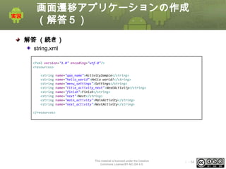 画面遷移アプリケーションの作成
（解答５）
解答 （続き）
string.xml
<?xml version="1.0" encoding="utf-8"?>
<resources>
<string
<string
<string
<string
<string
<string
<string
<string

name="app_name">ActivitySample</string>
name="hello_world">Hello world!</string>
name="menu_settings">Settings</string>
name="title_activity_next">NextActivity</string>
name="finish">Finish</string>
name="next">Next</string>
name="main_activity">MainActivity</string>
name="next_activity">NextActivity</string>

</resources>

This material is licensed under the Creative
Commons License BY-NC-SA 4.0.

ⅰ - 54

 