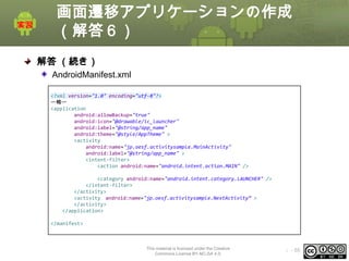 画面遷移アプリケーションの作成
（解答６）
解答 （続き）
AndroidManifest.xml
<?xml version="1.0" encoding="utf-8"?>
〜略〜
<application
android:allowBackup="true"
android:icon="@drawable/ic_launcher"
android:label="@string/app_name"
android:theme="@style/AppTheme" >
<activity
android:name="jp.oesf.activitysample.MainActivity"
android:label="@string/app_name" >
<intent-filter>
<action android:name="android.intent.action.MAIN" />
<category android:name="android.intent.category.LAUNCHER" />
</intent-filter>
</activity>
<activity android:name="jp.oesf.activitysample.NextActivity“ >
</activity>
</application>
</manifest>

This material is licensed under the Creative
Commons License BY-NC-SA 4.0.

ⅰ - 55

 
