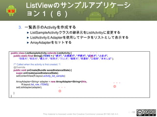 ListViewのサンプルアプリケーシ
ョン 1 （６）
3. 一覧表示のActivityを作成する
ListSampleActivityクラスの継承元をListActvitiyに変更する
ListActivityとAdapterを使用してデータをリストとして表示する
ArrayAdapterをセットする
public class ListSampleActivity extends ListActivity {
・・・
public static final String[] ITEMS = { "柴犬", "北海道犬", "甲斐犬", "紀州犬", "土佐犬",
①
"四国犬", "秋田犬", "縄文犬", "琉球犬", "川上犬", "薩摩犬", "美濃柴", "山陰柴", "まめしば" };
/** Called when the activity is first created. */
@Override
public void onCreate(Bundle savedInstanceState) {
super.onCreate(savedInstanceState);
setContentView(R.layout.activity_list_sample);
ArrayAdapter<String> adapter = new ArrayAdapter<String>(this,
R.layout.list_row, ITEMS);
setListAdapter(adapter);
・・・
}

・・・
②

③

}

This material is licensed under the Creative Commons License BY-NC-SA 4.0.

ⅰ - 68

 