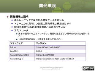 開発環境
開発環境の説明
本トレーニングでは下記の開発ツールを用いる
トレーニング用マシンは既に開発環境は構築済みです
SDK付属のToolsに環境変数のパスが通っている
エミュレータ
演習で使用するエミュレータは、特段の指定がない限りWVGA800を用いる
こと
100M程度のSDカード領域を用意しておくこと
ソフトウェア

バージョン

Eclipse

Eclipse IDE with built-in ADT

Java SDK

JDK 1.6

Android Platform SDK

Android 2.3.3(API 10)

Android Plug-in

Android Development Tools (ADT) Ver.22.X.X

This material is licensed under the Creative
Commons License BY-NC-SA 4.0.

ⅰ-7

 