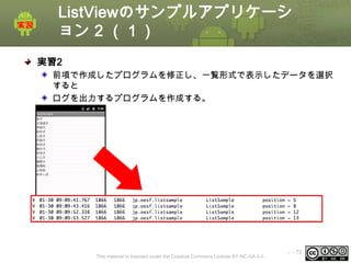 ListViewのサンプルアプリケーシ
ョン 2 （１）
実習2
前項で作成したプログラムを修正し、一覧形式で表示したデータを選択
すると
ログを出力するプログラムを作成する。

This material is licensed under the Creative Commons License BY-NC-SA 4.0.

ⅰ - 72

 