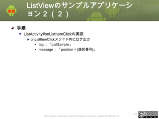 ListViewのサンプルアプリケーシ
ョン 2 （２）
手順
ListActivity#onListItemClickの実装
onListItemClickメソッド内にログ出力
• tag ：「ListSample」
• message ：「position = [選択番号]」

This material is licensed under the Creative Commons License BY-NC-SA 4.0.

ⅰ - 73

 