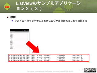 ListViewのサンプルアプリケーシ
ョン 2 （３）
確認
リストの一行をタッチしたときにログが出力されることを確認する

This material is licensed under the Creative Commons License BY-NC-SA 4.0.

ⅰ - 74

 