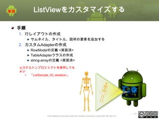 ListViewをカスタマイズする
手順
1. 行レイアウトの作成
サムネイル、タイトル、説明の要素を追加する

2. カスタムAdapterの作成
RowModelの定義 <実装済>
TableAdapterクラスの作成
string-arrayの定義 <実装済>
※スケルトンプロジェクトを使用しても
よい
• 「ListSample_03_skeleton」

This material is licensed under the Creative Commons License BY-NC-SA 4.0.

ⅰ - 77

 