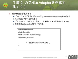 手順 2. カスタムAdapterを作成す
る（２）
1. RowModelを作成する
「src」フォルダ配下にパッケージ [jp.oesf.listsample.model]を作成する
RowModelクラスを作成する
「サムネイル タイトル 説明」 を保持するメンバ変数を定義する
各変数のgetter,setterメソッドを用意
public class RowModel {
private String title;
private Drawable thumbnailImage;
private String summary;
「

各変数のgetter setter を記載 」

}

This material is licensed under the Creative Commons License BY-NC-SA 4.0.

ⅰ - 81

 