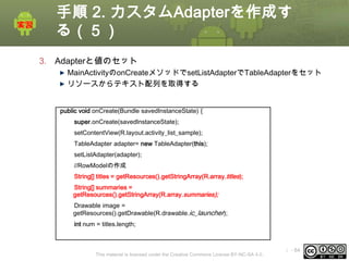 手順 2. カスタムAdapterを作成す
る（５）
3. Adapterと値のセット
MainActivityのonCreateメソッドでsetListAdapterでTableAdapterをセット
リソースからテキスト配列を取得する
public void onCreate(Bundle savedInstanceState) {
super.onCreate(savedInstanceState);
setContentView(R.layout.activity_list_sample);
TableAdapter adapter= new TableAdapter(this);
setListAdapter(adapter);
//RowModelの作成
String[] titles = getResources().getStringArray(R.array.titles);
String[] summaries =
getResources().getStringArray(R.array.summaries);
Drawable image =
getResources().getDrawable(R.drawable.ic_launcher);
int num = titles.length;

This material is licensed under the Creative Commons License BY-NC-SA 4.0.

ⅰ - 84

 