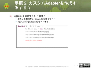 手順 2. カスタムAdapterを作成す
る（６）
3. Adapterと値のセット ＜続き＞
取得した配列からRowModelの値をセット
RowModelをAdapterにセットする
for(int i = 0; i < num; i++){
RowModel row = new RowModel();
row.setTitle(titles[i]);
row.setSummary(summaries[i]);
row.setThumbnailImage(image);

adapter.add(row);
}

This material is licensed under the Creative Commons License BY-NC-SA 4.0.

ⅰ - 85

 