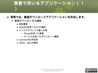 演習で用いるアプリケーション（１
）
演習では、動画ダウンロードアプリケーションを作成します。
動画ダウンローダの機能
画面遷移
WebAPIを使ったHTTP通信
バックグラウンドで動く処理
• Threadを使った描画
• サービスを使ったダウンロード機能
ListViewの応用技術
JSON、XMLの解析

This material is licensed under the Creative
Commons License BY-NC-SA 4.0.

ⅰ-9

 