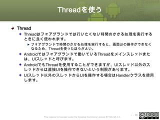 Threadを使う
Thread
Threadはフォアグランドでは行いたくない時間のかかる処理を実行する
ときに良く使われます。
フォアグランドで時間のかかる処理を実行すると、画面UIの操作ができなく
なるため、Threadを使ったほうがよい。

Androidではフォアグランドで動いているThreadをメインスレッドまた
は、UIスレッドと呼びます。
AndroidでもThreadを使用することができますが、UIスレッド以外のス
レッドからは直接UIを操作できないという制限があります。
UIスレッド以外のスレッドからUIを操作する場合はHandlerクラスを使用
します。

This material is licensed under the Creative Commons License BY-NC-SA 4.0.

ⅰ - 96

 