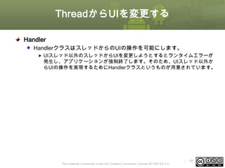 ThreadからUIを変更する
Handler
HandlerクラスはスレッドからのUIの操作を可能にします。
UIスレッド以外のスレッドからUIを変更しようとするとランタイムエラーが
発生し、アプリケーションが強制終了します。そのため、UIスレッド以外か
らUIの操作を実現するためにHandlerクラスというものが用意されています。

This material is licensed under the Creative Commons License BY-NC-SA 4.0.

ⅰ - 97

 