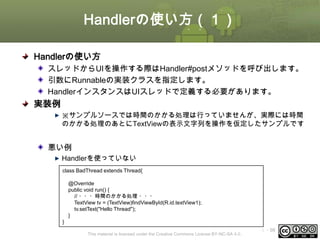 Handlerの使い方（１）
Handlerの使い方
スレッドからUIを操作する際はHandler#postメソッドを呼び出します。
引数にRunnableの実装クラスを指定します。
HandlerインスタンスはUIスレッドで定義する必要があります。

実装例
※サンプルソースでは時間のかかる処理は行っていませんが、実際には時間
のかかる処理のあとにTextViewの表示文字列を操作を仮定したサンプルです

悪い例
Handlerを使っていない
class BadThread extends Thread{
@Override
public void run() {
// ・・・時間のかかる処理 ・・・
TextView tv = (TextView)findViewById(R.id.textView1);
tv.setText("Hello Thread");
}
}
This material is licensed under the Creative Commons License BY-NC-SA 4.0.

ⅰ - 98

 