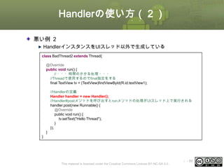 Handlerの使い方（２）
悪い例 ２
HandlerインスタンスをUIスレッド以外で生成している
class BadThread2 extends Thread{
@Override
public void run() {
// ・・・時間のかかる処理 ・・・
//Threadで使用するのでfinal指定をする
final TextView tv = (TextView)findViewById(R.id.textView1);
//Handlerの定義
Handler handler = new Handler();
//Handler#postメソッドを呼び出すとrunメソッドの処理がUIスレッド上で実行される
handler.post(new Runnable() {
@Override
public void run() {
tv.setText("Hello Thread");
}
});
}
}

This material is licensed under the Creative Commons License BY-NC-SA 4.0.

ⅰ - 99

 