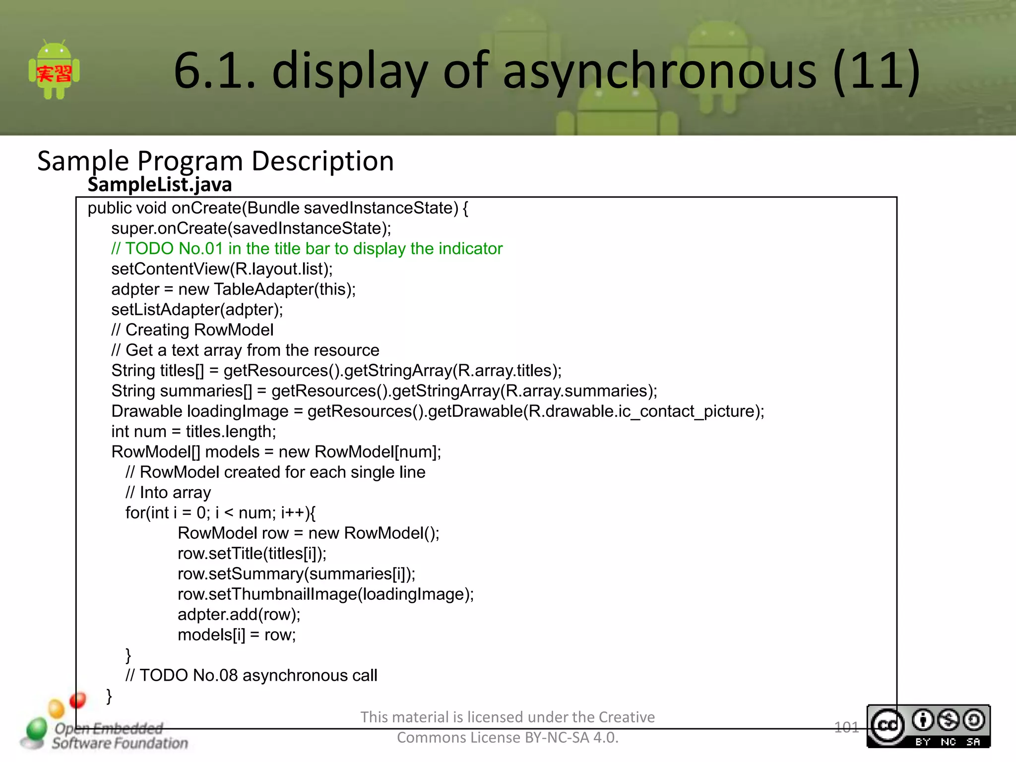 6.1. display of asynchronous (11)
Sample Program Description
SampleList.java

public void onCreate(Bundle savedInstanceState) {
super.onCreate(savedInstanceState);
// TODO No.01 in the title bar to display the indicator
setContentView(R.layout.list);
adpter = new TableAdapter(this);
setListAdapter(adpter);
// Creating RowModel
// Get a text array from the resource
String titles[] = getResources().getStringArray(R.array.titles);
String summaries[] = getResources().getStringArray(R.array.summaries);
Drawable loadingImage = getResources().getDrawable(R.drawable.ic_contact_picture);
int num = titles.length;
RowModel[] models = new RowModel[num];
// RowModel created for each single line
// Into array
for(int i = 0; i < num; i++){
RowModel row = new RowModel();
row.setTitle(titles[i]);
row.setSummary(summaries[i]);
row.setThumbnailImage(loadingImage);
adpter.add(row);
models[i] = row;
}
// TODO No.08 asynchronous call
}
This material is licensed under the Creative
Commons License BY-NC-SA 4.0.

101

 