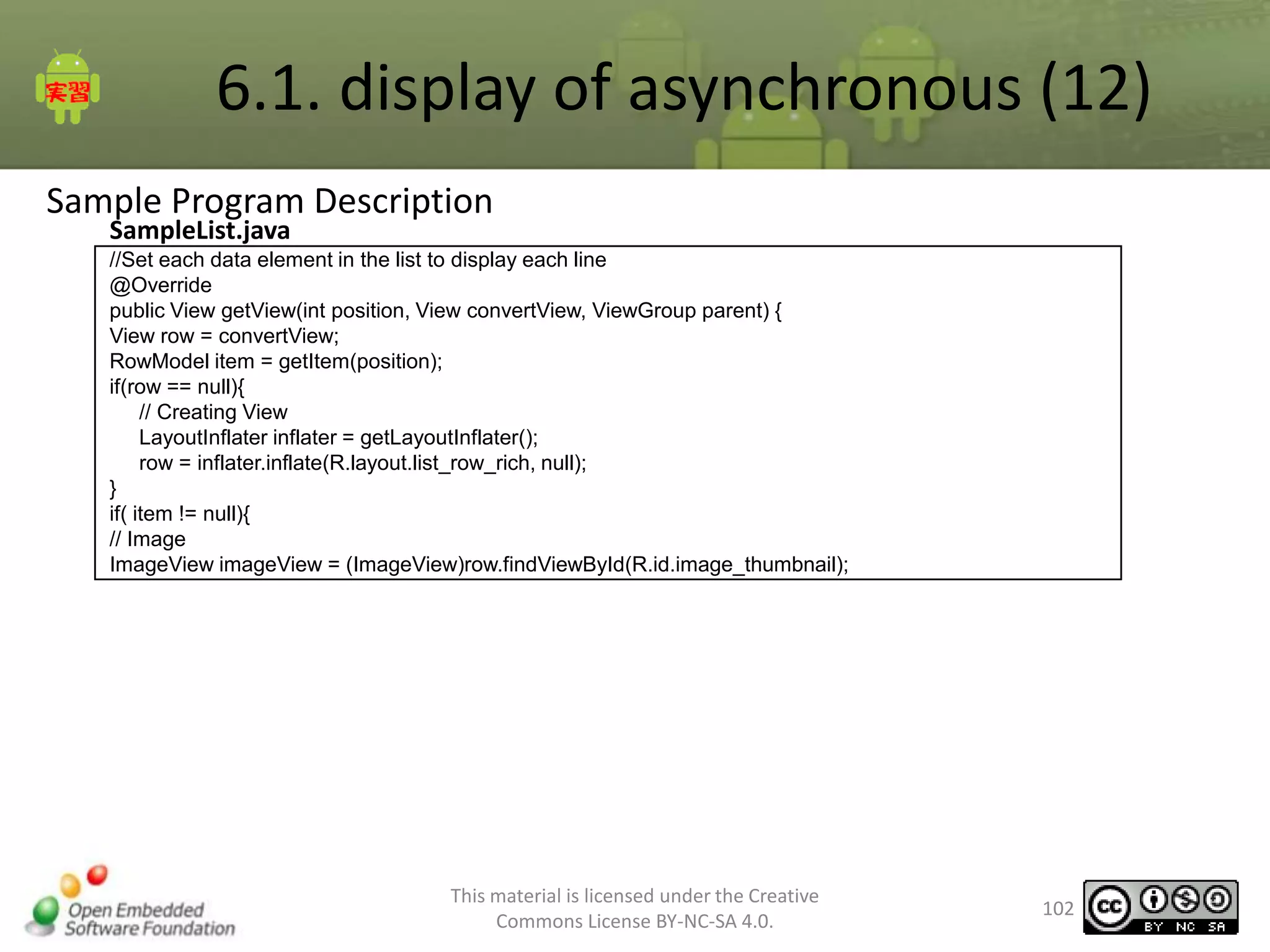 6.1. display of asynchronous (12)
Sample Program Description
SampleList.java

//Set each data element in the list to display each line
@Override
public View getView(int position, View convertView, ViewGroup parent) {
View row = convertView;
RowModel item = getItem(position);
if(row == null){
// Creating View
LayoutInflater inflater = getLayoutInflater();
row = inflater.inflate(R.layout.list_row_rich, null);
}
if( item != null){
// Image
ImageView imageView = (ImageView)row.findViewById(R.id.image_thumbnail);

This material is licensed under the Creative
Commons License BY-NC-SA 4.0.

102

 