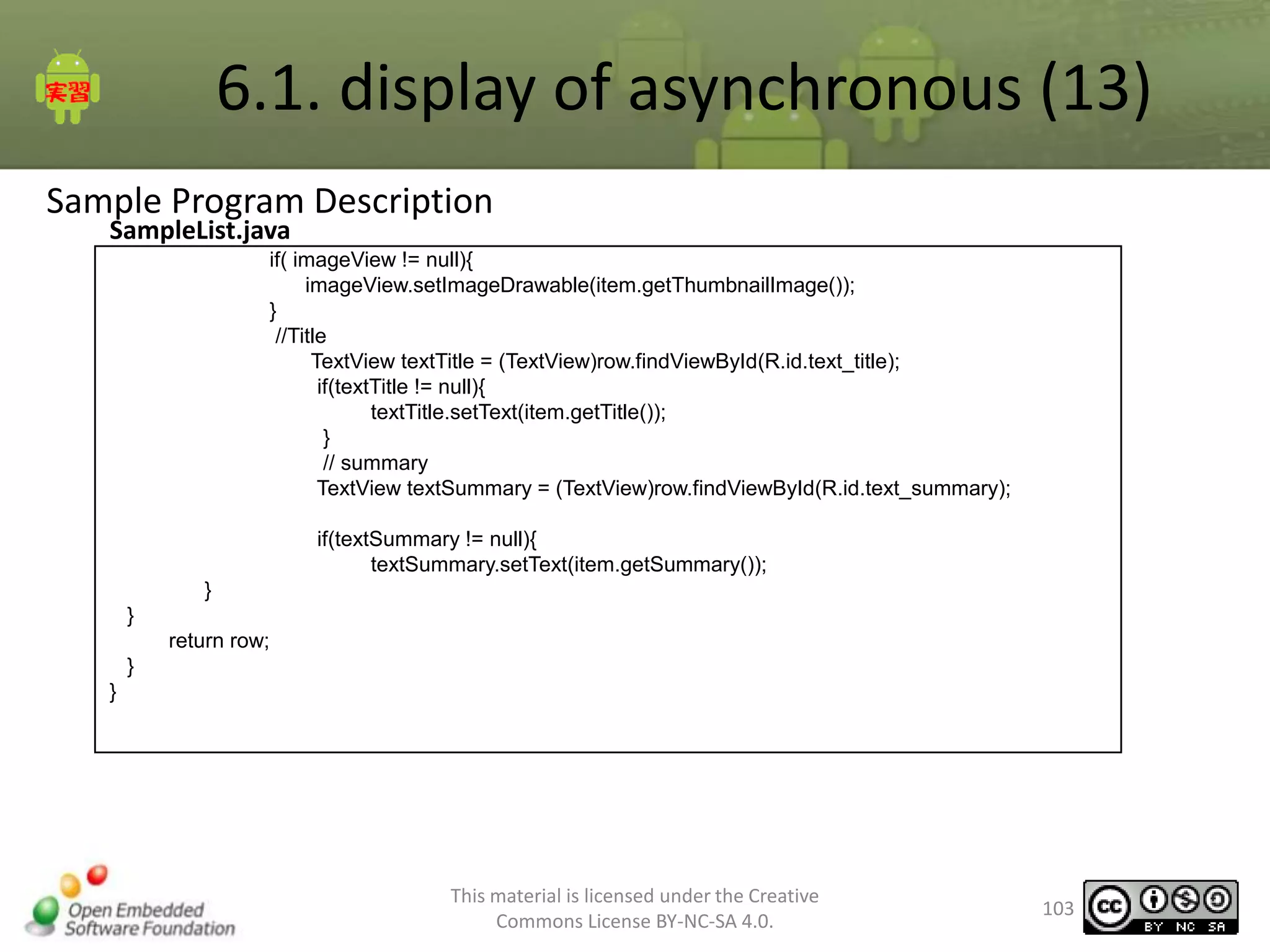 6.1. display of asynchronous (13)
Sample Program Description
SampleList.java

if( imageView != null){
imageView.setImageDrawable(item.getThumbnailImage());
}
//Title
TextView textTitle = (TextView)row.findViewById(R.id.text_title);
if(textTitle != null){
textTitle.setText(item.getTitle());
}
// summary
TextView textSummary = (TextView)row.findViewById(R.id.text_summary);
if(textSummary != null){
textSummary.setText(item.getSummary());
}
}
return row;
}
}

This material is licensed under the Creative
Commons License BY-NC-SA 4.0.

103

 